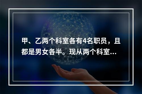 甲、乙两个科室各有4名职员，且都是男女各半。现从两个科室中