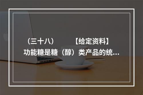 （三十八）　　【给定资料】　　功能糖是糖（醇）类产品的统称