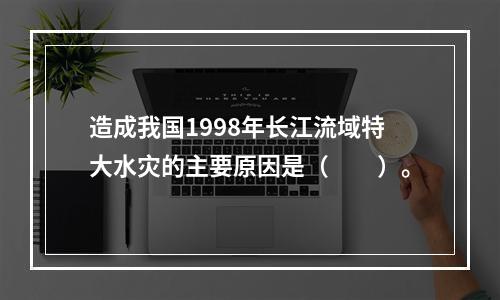 造成我国1998年长江流域特大水灾的主要原因是（　　）。