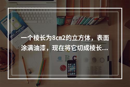 一个棱长为8㎝2的立方体，表面涂满油漆，现在将它切成棱长为