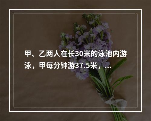 甲、乙两人在长30米的泳池内游泳，甲每分钟游37.5米，乙