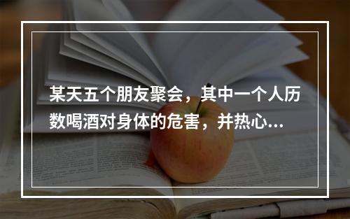 某天五个朋友聚会，其中一个人历数喝酒对身体的危害，并热心地