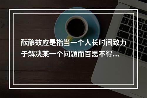 酝酿效应是指当一个人长时间致力于解决某一个问题而百思不得其