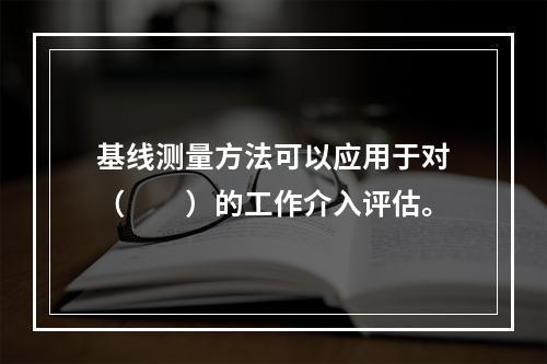 基线测量方法可以应用于对（　　）的工作介入评估。