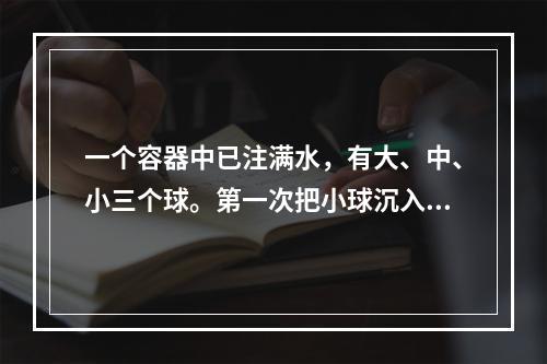 一个容器中已注满水，有大、中、小三个球。第一次把小球沉入水