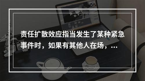 责任扩散效应指当发生了某种紧急事件时，如果有其他人在场，那