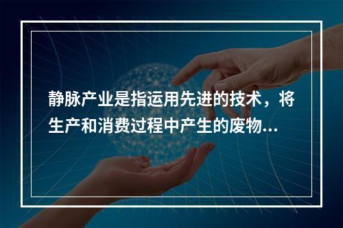 静脉产业是指运用先进的技术，将生产和消费过程中产生的废物转