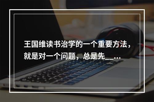 王国维读书治学的一个重要方法，就是对一个问题，总是先___