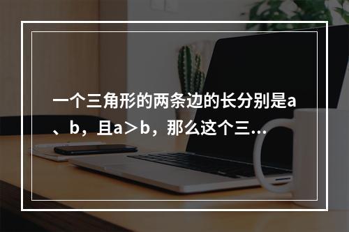 一个三角形的两条边的长分别是a、b，且a＞b，那么这个三角