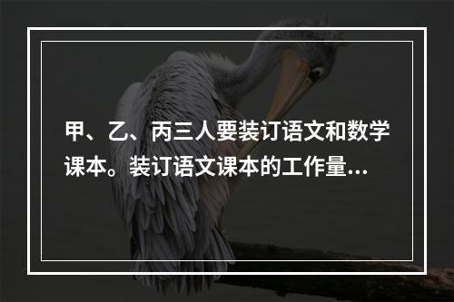 甲、乙、丙三人要装订语文和数学课本。装订语文课本的工作量比