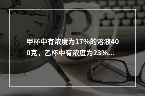 甲杯中有浓度为17%的溶液400克，乙杯中有浓度为23%的