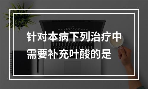 针对本病下列治疗中需要补充叶酸的是