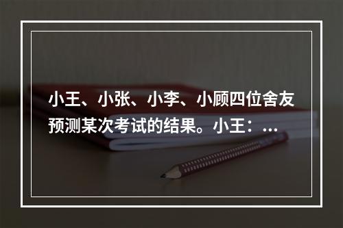 小王、小张、小李、小顾四位舍友预测某次考试的结果。小王：我