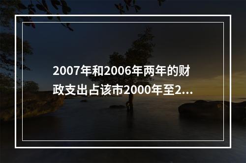 2007年和2006年两年的财政支出占该市2000年至200