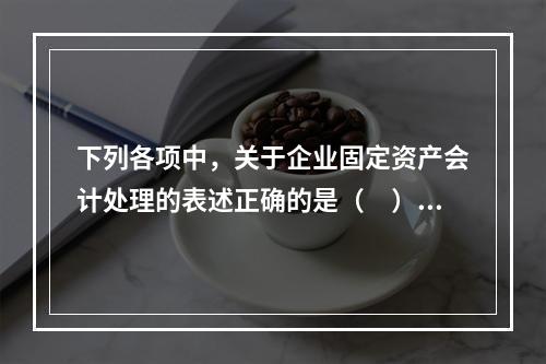 下列各项中，关于企业固定资产会计处理的表述正确的是（　）。