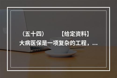 （五十四）　　【给定资料】　　大病医保是一项复杂的工程，何