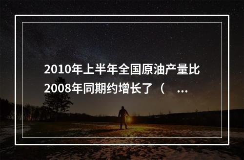 2010年上半年全国原油产量比2008年同期约增长了（　　）