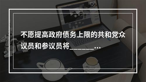 不愿提高政府债务上限的共和党众议员和参议员将______。