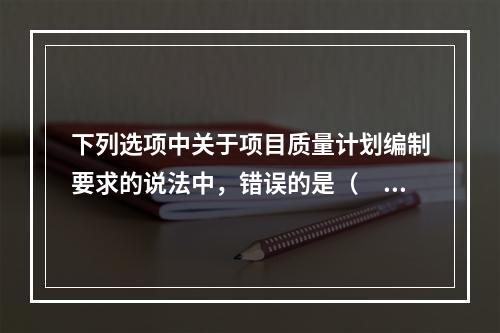 下列选项中关于项目质量计划编制要求的说法中，错误的是（　）。