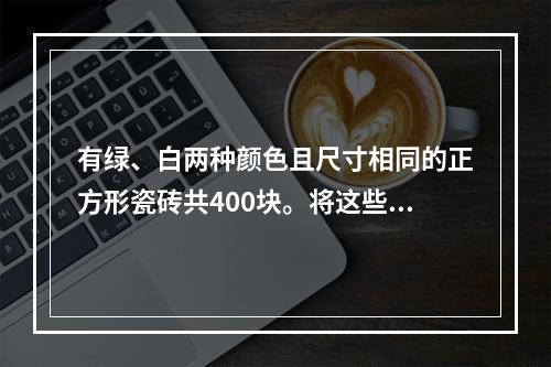 有绿、白两种颜色且尺寸相同的正方形瓷砖共400块。将这些瓷