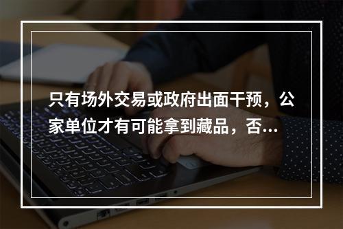 只有场外交易或政府出面干预，公家单位才有可能拿到藏品，否则