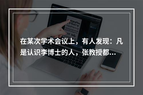 在某次学术会议上，有人发现：凡是认识李博士的人，张教授都认