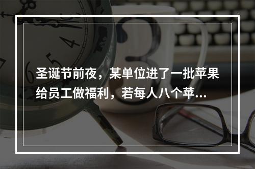 圣诞节前夜，某单位进了一批苹果给员工做福利，若每人八个苹果