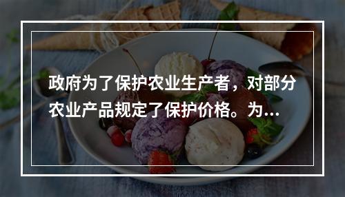 政府为了保护农业生产者，对部分农业产品规定了保护价格。为了