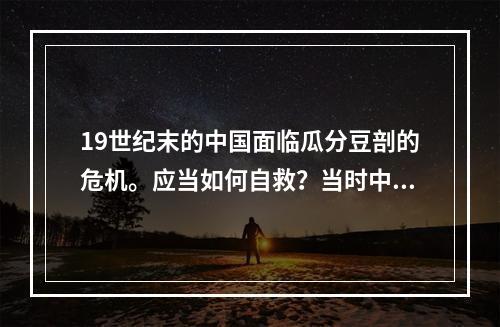 19世纪末的中国面临瓜分豆剖的危机。应当如何自救？当时中国