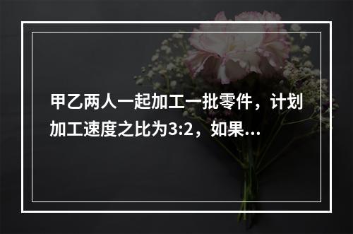 甲乙两人一起加工一批零件，计划加工速度之比为3:2，如果甲