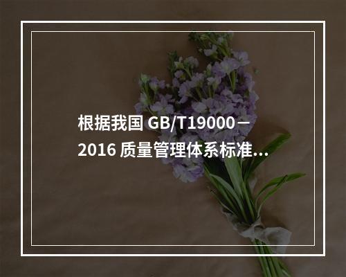 根据我国 GB/T19000－2016 质量管理体系标准，质