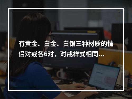 有黄金、白金、白银三种材质的情侣对戒各6对，对戒样式相同，