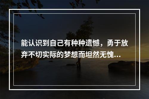 能认识到自己有种种遗憾，勇于放弃不切实际的梦想而坦然无愧的