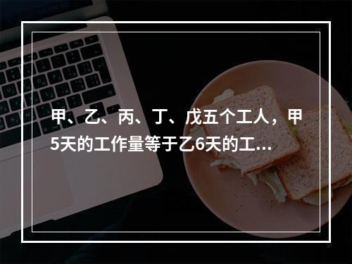 甲、乙、丙、丁、戊五个工人，甲5天的工作量等于乙6天的工作