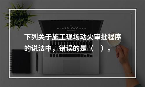 下列关于施工现场动火审批程序的说法中，错误的是（　）。