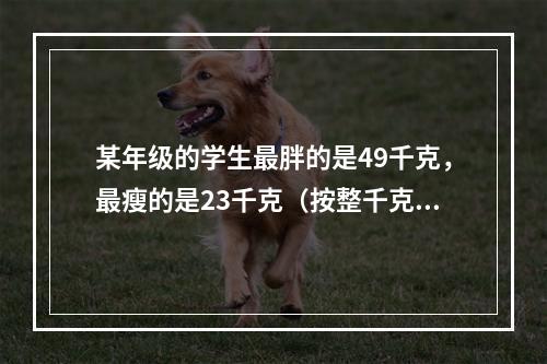 某年级的学生最胖的是49千克，最瘦的是23千克（按整千克计