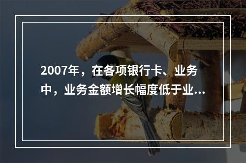 2007年，在各项银行卡、业务中，业务金额增长幅度低于业务笔