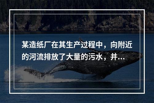 某造纸厂在其生产过程中，向附近的河流排放了大量的污水，并因