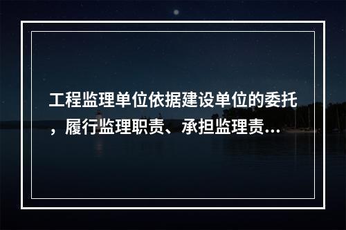 工程监理单位依据建设单位的委托，履行监理职责、承担监理责任