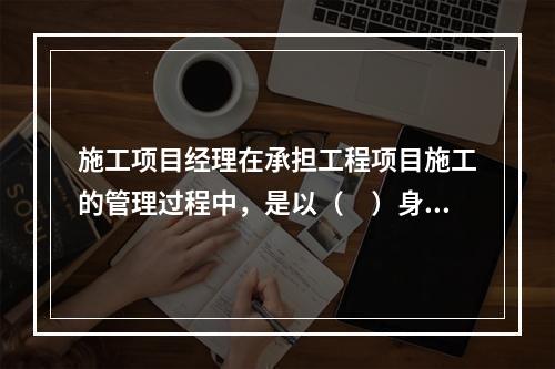 施工项目经理在承担工程项目施工的管理过程中，是以（　）身份处