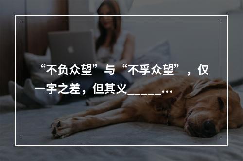 “不负众望”与“不孚众望”，仅一字之差，但其义______