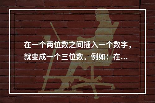 在一个两位数之间插入一个数字，就变成一个三位数。例如：在7