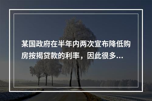 某国政府在半年内两次宣布降低购房按揭贷款的利率，因此很多潜