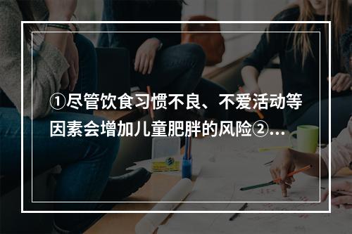 ①尽管饮食习惯不良、不爱活动等因素会增加儿童肥胖的风险②但