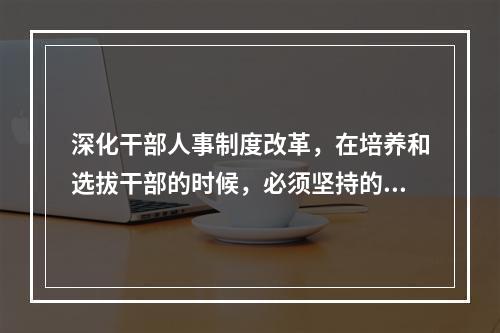 深化干部人事制度改革，在培养和选拔干部的时候，必须坚持的用