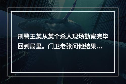 刑警王某从某个杀人现场勘察完毕回到局里。门卫老张问他结果怎