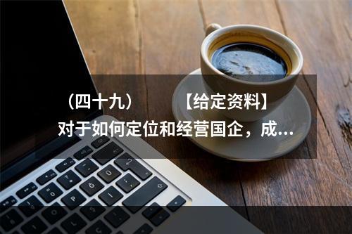 （四十九）　　【给定资料】　　对于如何定位和经营国企，成熟