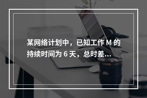 某网络计划中，已知工作 M 的持续时间为 6 天，总时差和自