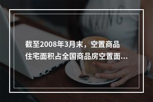 截至2008年3月末，空置商品住宅面积占全国商品房空置面积的