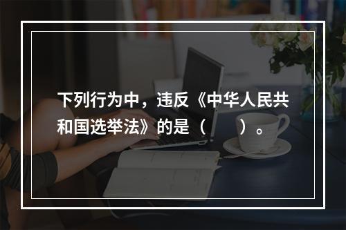 下列行为中，违反《中华人民共和国选举法》的是（　　）。